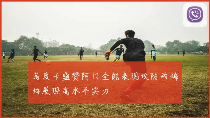 乌度卡盛赞阿门全能表现攻防两端均展现高水平实力