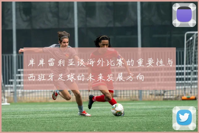 库库雷利亚谈海外比赛的重要性与西班牙足球的未来发展方向