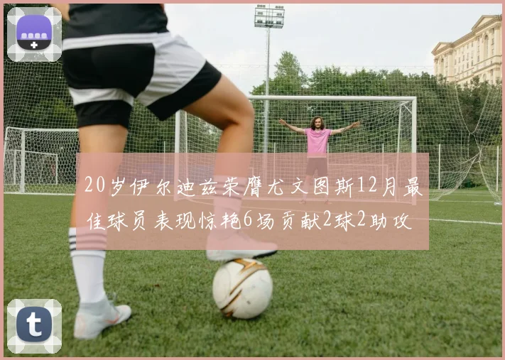 20岁伊尔迪兹荣膺尤文图斯12月最佳球员表现惊艳6场贡献2球2助攻