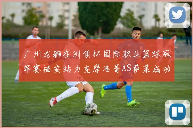 广州龙狮在洲俱杯国际职业篮球冠军赛福安站力克摩洛哥AS萨莱成功晋级