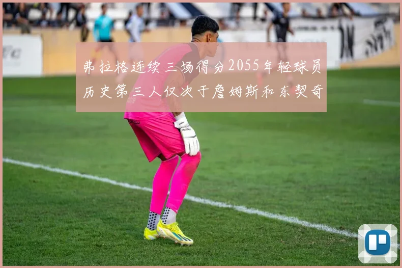 弗拉格连续三场得分2055年轻球员历史第三人仅次于詹姆斯和东契奇