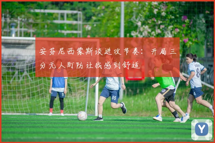 安芬尼西蒙斯谈进攻节奏：开局三分无人盯防让我感到舒适