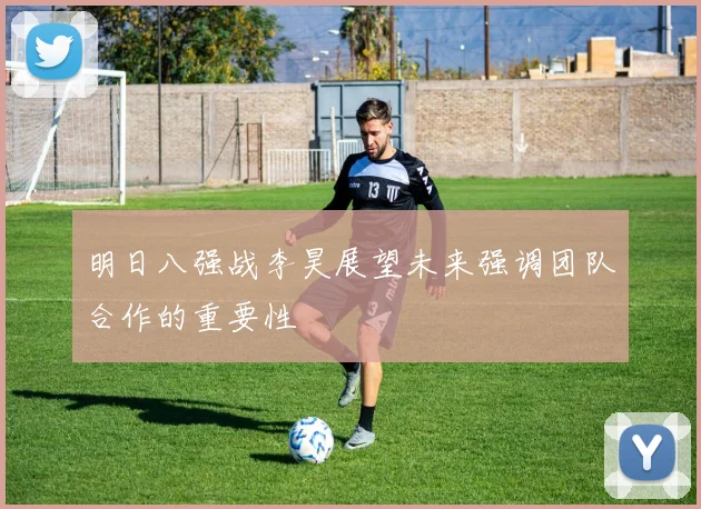 明日八强战李昊展望未来强调团队合作的重要性