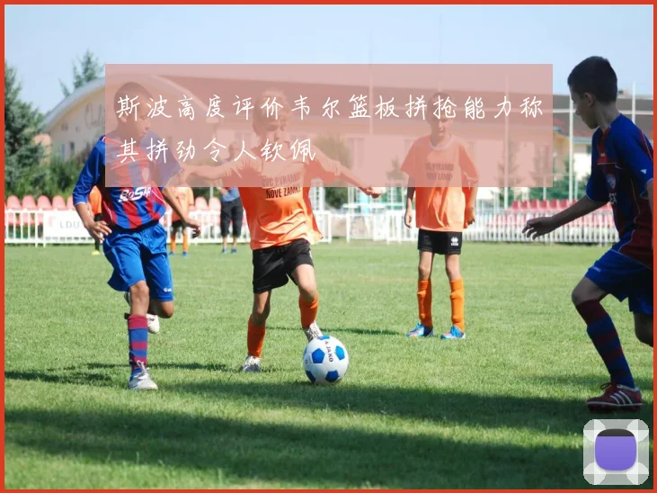 斯波高度评价韦尔篮板拼抢能力称其拼劲令人钦佩