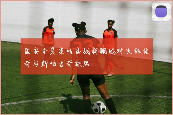 国安全员集结备战新鹏城对决韩佳奇与斯帕吉奇缺席