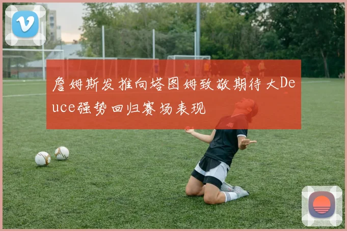詹姆斯发推向塔图姆致敬期待大Deuce强势回归赛场表现