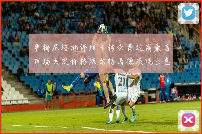 鲁梅尼格批评纽卡转会费过高豪言市场决定价格沃尔特马德表现出色