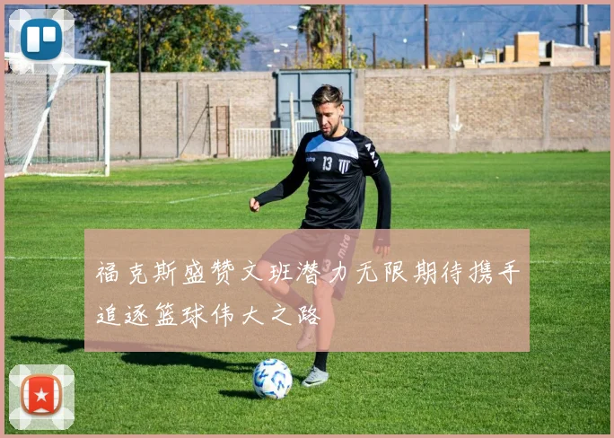 福克斯盛赞文班潜力无限期待携手追逐篮球伟大之路