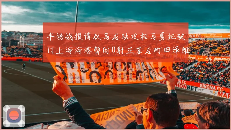 半场战报傅欢乌龙助攻相马勇纪破门上海海港暂时0射正落后町田泽维亚0-2