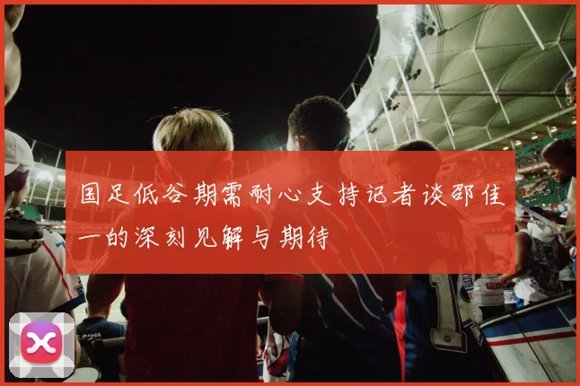 国足低谷期需耐心支持记者谈邵佳一的深刻见解与期待