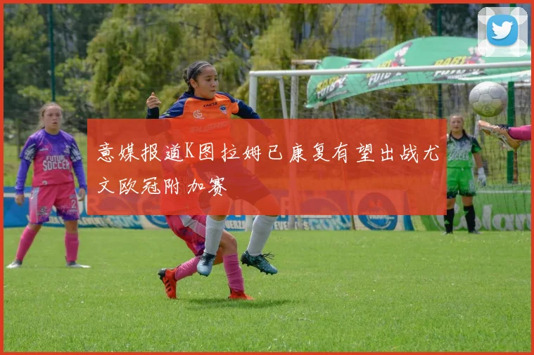 意媒报道K图拉姆已康复有望出战尤文欧冠附加赛
