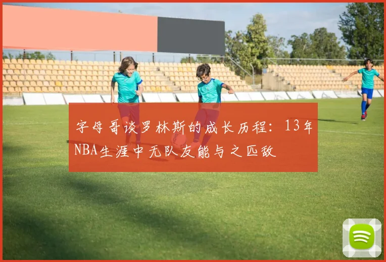 字母哥谈罗林斯的成长历程：13年NBA生涯中无队友能与之匹敌