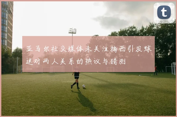 亚马尔社交媒体未关注梅西引发球迷对两人关系的热议与猜测