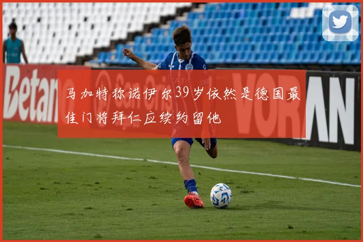 马加特称诺伊尔39岁依然是德国最佳门将拜仁应续约留他