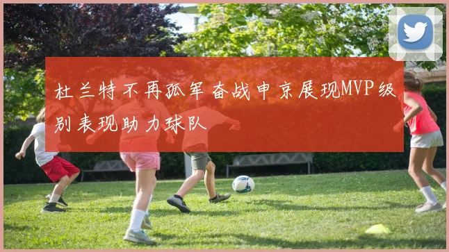 杜兰特不再孤军奋战申京展现MVP级别表现助力球队