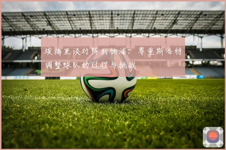 埃梅里谈对阵利物浦：尊重斯洛特调整球队的过程与挑战