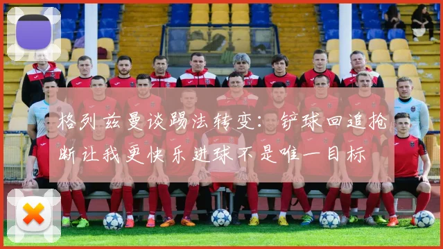 格列兹曼谈踢法转变：铲球回追抢断让我更快乐进球不是唯一目标