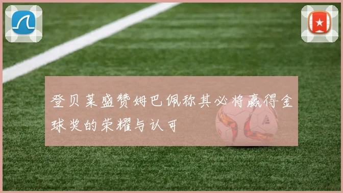 登贝莱盛赞姆巴佩称其必将赢得金球奖的荣耀与认可