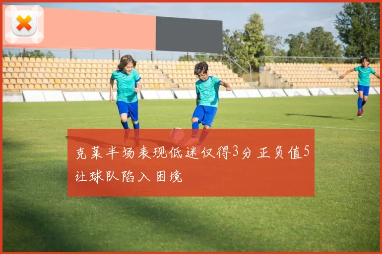 克莱半场表现低迷仅得3分正负值5让球队陷入困境