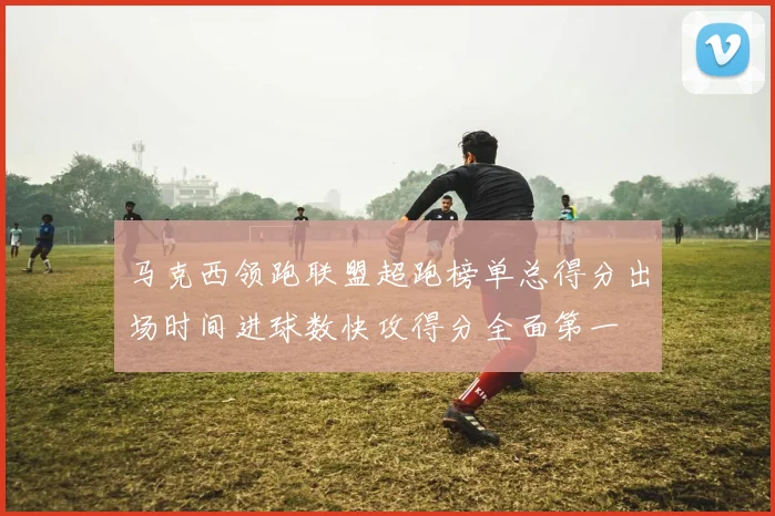 马克西领跑联盟超跑榜单总得分出场时间进球数快攻得分全面第一