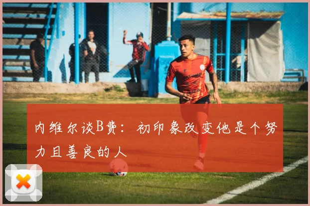 内维尔谈B费：初印象改变他是个努力且善良的人