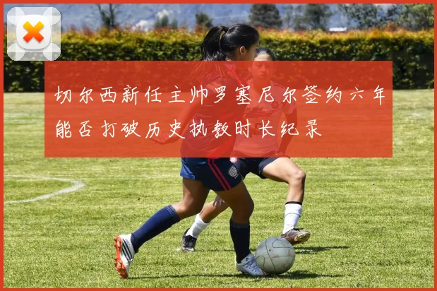 切尔西新任主帅罗塞尼尔签约六年能否打破历史执教时长纪录