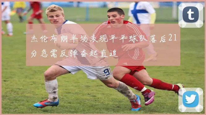 杰伦布朗半场表现平平球队落后21分急需反弹奋起直追