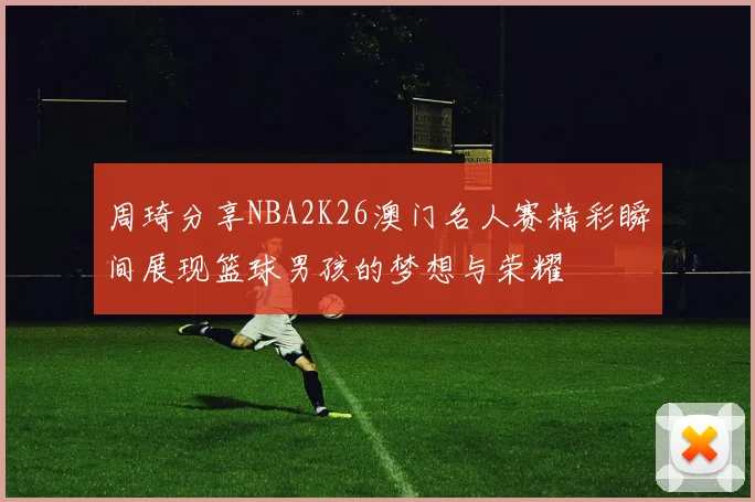 周琦分享NBA2K26澳门名人赛精彩瞬间展现篮球男孩的梦想与荣耀
